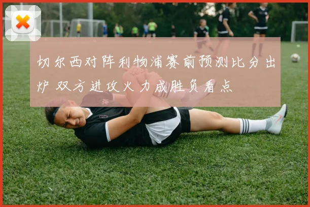 切尔西对阵利物浦赛前预测比分出炉 双方进攻火力成胜负看点
