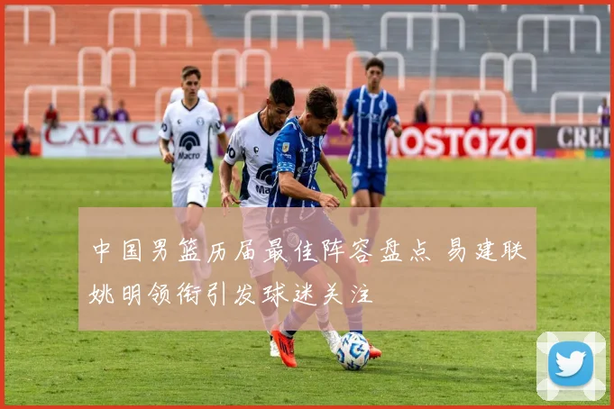 中国男篮历届最佳阵容盘点 易建联姚明领衔引发球迷关注