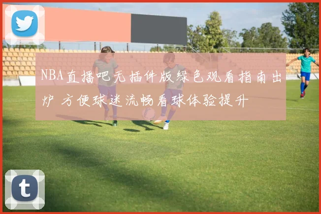 NBA直播吧无插件版绿色观看指南出炉 方便球迷流畅看球体验提升