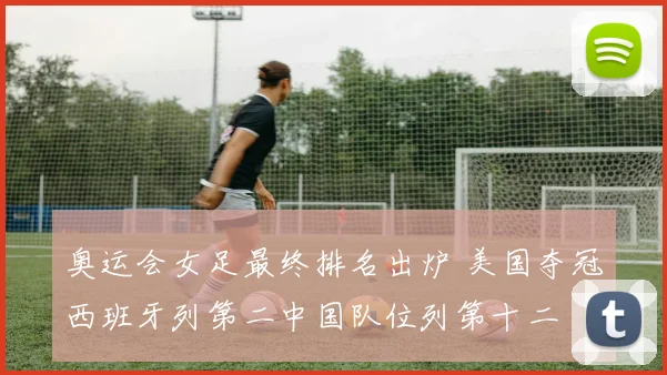奥运会女足最终排名出炉 美国夺冠西班牙列第二中国队位列第十二