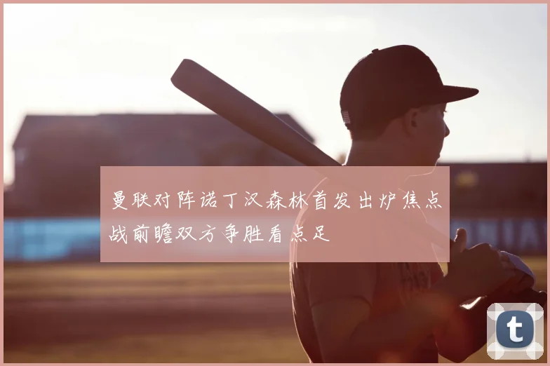 曼联对阵诺丁汉森林首发出炉焦点战前瞻双方争胜看点足