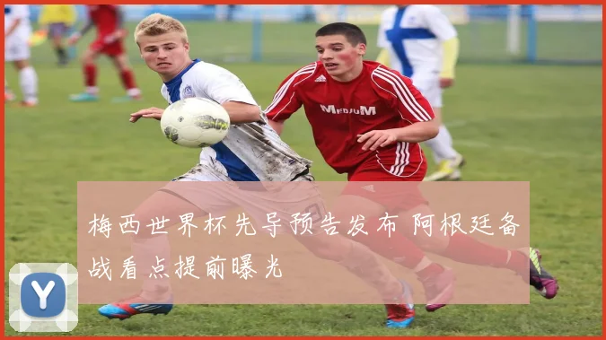 梅西世界杯先导预告发布 阿根廷备战看点提前曝光