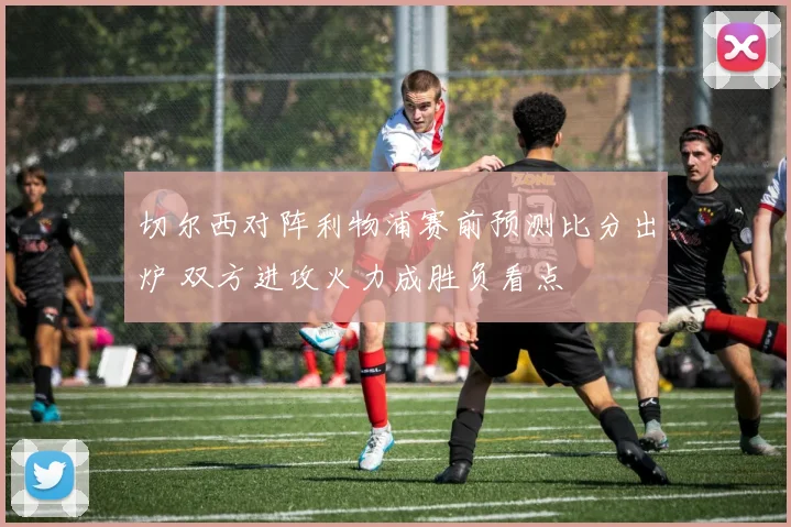 切尔西对阵利物浦赛前预测比分出炉 双方进攻火力成胜负看点