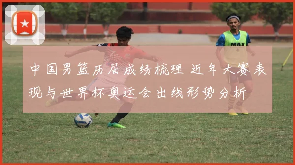 中国男篮历届成绩梳理 近年大赛表现与世界杯奥运会出线形势分析