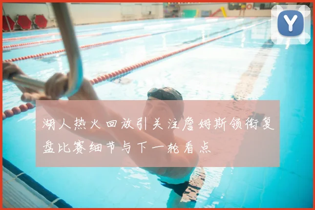 湖人热火回放引关注詹姆斯领衔复盘比赛细节与下一轮看点