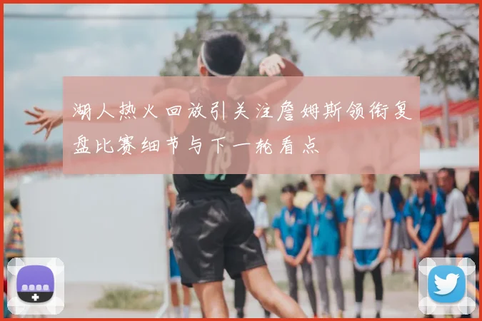 湖人热火回放引关注詹姆斯领衔复盘比赛细节与下一轮看点