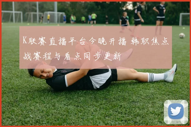 K联赛直播平台今晚开播 韩职焦点战赛程与看点同步更新