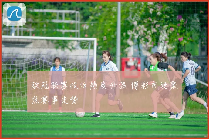 欧冠联赛投注热度升温 博彩市场聚焦赛事走势