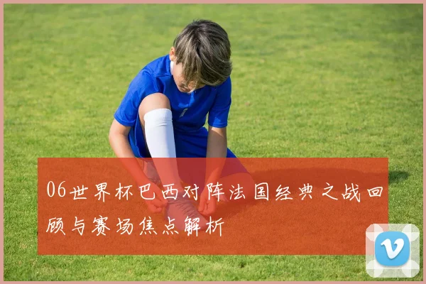 06世界杯巴西对阵法国经典之战回顾与赛场焦点解析