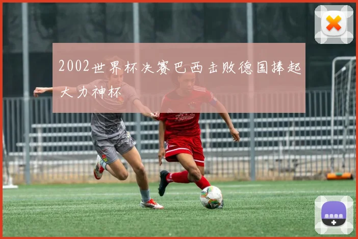 2002世界杯决赛巴西击败德国捧起大力神杯